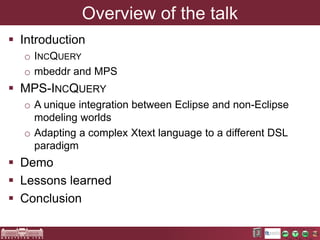 Overview of the talk 
 Introduction 
o INCQUERY 
o mbeddr and MPS 
 MPS-INCQUERY 
o A unique integration between Eclipse...