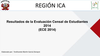 Resultados de la Evaluación Censal de Estudiantes
2014
(ECE 2014)
REGIÓN ICA
Elaborado por: Ferdinando Martín García Donayre
 