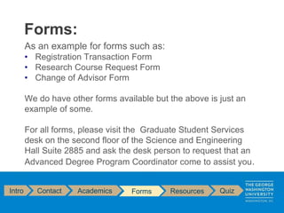 As an example for forms such as:
• Registration Transaction Form
• Research Course Request Form
• Change of Advisor Form
We do have other forms available but the above is just an
example of some.
For all forms, please visit the Graduate Student Services
desk on the second floor of the Science and Engineering
Hall Suite 2885 and ask the desk person to request that an
Advanced Degree Program Coordinator come to assist you.
Forms:
Intro Contact Academics Forms Resources Quiz
 