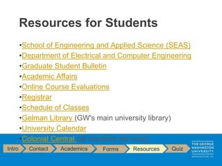 •School of Engineering and Applied Science (SEAS)
•Department of Electrical and Computer Engineering
•Graduate Student Bulletin
•Academic Affairs
•Online Course Evaluations
•Registrar
•Schedule of Classes
•Gelman Library (GW's main university library)
•University Calendar
•Colonial Central (all students services)
Resources for Students
Intro Contact Academics Forms Resources Quiz
 
