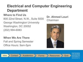 Where to Find Us
800 22nd Street, N.W., Suite 5000
George Washington University
Washington, DC 20052
(202) 994-6083
When We Are There
Fall and Spring Semester
Office Hours: 9am-5pm
Electrical and Computer Engineering
Department
Intro Contact Academics Forms Resources Quiz
Dr. Ahmed Louri
Chairman
 