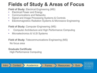 Field of Study: Electrical Engineering (MS)
• Electrical Power and Energy
• Communications and Networks
• Signal and Image Processing Systems & Controls
• Electromagnetics Radiation Systems & Microwave Engineering
Field of Study: Computer Engineering (MS)
• Computer Architecture and High Performance Computing
• Microelectronics & VLSI Systems
Field of Study: Telecommunications Engineering (MS)
No focus area
Graduate Certificate
High Performance Computing
Fields of Study & Areas of Focus
Intro Contact Academics Forms Resources Quiz
 
