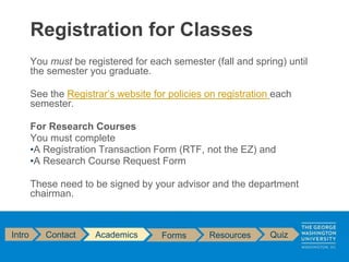 You must be registered for each semester (fall and spring) until
the semester you graduate.
See the Registrar’s website for policies on registration each
semester.
For Research Courses
You must complete
•A Registration Transaction Form (RTF, not the EZ) and
•A Research Course Request Form
These need to be signed by your advisor and the department
chairman.
Registration for Classes
Intro Contact Academics Forms Resources Quiz
 