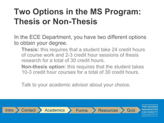In the ECE Department, you have two different options
to obtain your degree.
Thesis: this requires that a student take 24 credit hours
of course work and 2-3 credit hour sessions of thesis
research for a total of 30 credit hours.
Non-thesis option: this requires that the student takes
10-3 credit hour courses for a total of 30 credit hours.
Talk to your academic advisor about your choice.
Two Options in the MS Program:
Thesis or Non-Thesis
Intro Contact Academics Forms Resources Quiz
 