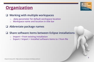 EclipseCon Europe 2015 | High productivity development with Eclipse and Java 8
5
 Working with multiple workspaces
o -data parameter for default workspace location
o Workspace name and location in title bar
 Abbreviate package names
 Share software items between Eclipse installations
o Import > From existing installation
o Export / Import > Installed software items to / from file
Organization
 
