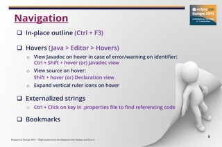 EclipseCon Europe 2015 | High productivity development with Eclipse and Java 8
6
 In-place outline (Ctrl + F3)
 Hovers (Java > Editor > Hovers)
o View Javadoc on hover in case of error/warning on identifier:
Ctrl + Shift + hover (or) Javadoc view
o View source on hover:
Shift + hover (or) Declaration view
o Expand vertical ruler icons on hover
 Externalized strings
o Ctrl + Click on key in .properties file to find referencing code
 Bookmarks
Navigation
 