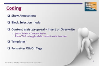 EclipseCon Europe 2015 | High productivity development with Eclipse and Java 8
7
 Show Annotations
 Block Selection mode
 Content assist proposal – Insert or Overwrite
o Java > Editor > Content Assist
o Press ‘Ctrl’ to toggle while content assist is active
 Templates
 Formatter Off/On Tags
Coding
 