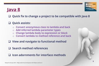 EclipseCon Europe 2015 | High productivity development with Eclipse and Java 8
9
 Quick fix to change a project to be compatible with Java 8
 Quick assists:
o Convert anonymous class to lambda and back
o Add inferred lambda parameter types
o Change lambda body to expression or block
o Convert lambda to method reference and back
 View and navigate to functional method
 Search method references
 Icon adornments for interface methods
Java 8
 