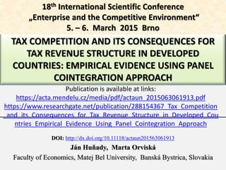 TAX COMPETITION AND ITS CONSEQUENCES FOR
TAX REVENUE STRUCTURE IN DEVELOPED
COUNTRIES: EMPIRICAL EVIDENCE USING PANEL
COINTEGRATION APPROACH
DOI: http://dx.doi.org/10.11118/actaun201563061913
Ján Huňady, Marta Orviská
Faculty of Economics, Matej Bel University, Banská Bystrica, Slovakia
18th International Scientific Conference
„Enterprise and the Competitive Environment“
5. – 6. March 2015 Brno
Publication is available at links:
https://acta.mendelu.cz/media/pdf/actaun_2015063061913.pdf
https://www.researchgate.net/publication/288154367_Tax_Competition
_and_its_Consequences_for_Tax_Revenue_Structure_in_Developed_Cou
ntries_Empirical_Evidence_Using_Panel_Cointegration_Approach
 