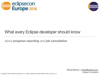 Copyright © 2016 Eclipse Foundation, Inc., Made available under the Eclipse Public License v1.0
What every Eclipse developer should know
about progress reporting and job cancelation
Mikael Barbero <mikael@eclipse.org>
Eclipse Foundation
 