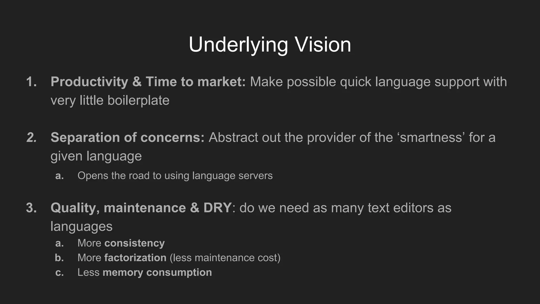 Underlying Vision
1. Productivity & Time to market: Make possible quick language support with
very little boilerplate
2. Separation of concerns: Abstract out the provider of the ‘smartness’ for a
given language
a. Opens the road to using language servers
3. Quality, maintenance & DRY: do we need as many text editors as
languages
a. More consistency
b. More factorization (less maintenance cost)
c. Less memory consumption
 