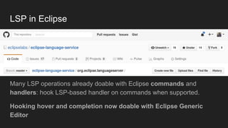 LSP in Eclipse
Many LSP operations already doable with Eclipse commands and
handlers: hook LSP-based handler on commands when supported.
Hooking hover and completion now doable with Eclipse Generic
Editor
 