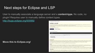 User to manually associate a language server and a content-type. No code, no
plugin! Requires user to manually define content types
http://bugs.eclipse.org/500892
Move this to Eclipse.org!
Next steps for Eclipse and LSP
 
