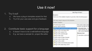 Use it now!
1. Try it out!
a. We have a plug-in template wizard for that
b. Try it for your use-case and give feedback
2. Contribute basic support for a language
a. It doesn’t have to be a well-defined language
b. E.g. we have a sample for .project file editor
 