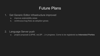 Future Plans
1. Get Generic Editor infrastructure improved
a. improve extensibility areas
b. continuous bug fixes as adoption grows
2. Language Server push
a. project proposal (LSP4E, ecLSP…) in progress. Come to be registered as Interested Parties
 
