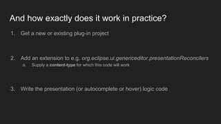 And how exactly does it work in practice?
1. Get a new or existing plug-in project
2. Add an extension to e.g. org.eclipse.ui.genericeditor.presentationReconcilers
a. Supply a content-type for which this code will work
3. Write the presentation (or autocomplete or hover) logic code
 