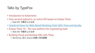 Talks by TypeFox
• Introduction to Kubernetes
• How we built gitpod.io, an online IDE based on Eclipse Theia.
• Web IDE で紹介したもの
• Graphical Views for Web-Based Modeling Tools With Theia and Sprotty
• Eclipse Theia 1.0 - The new platform for engineering tools
• Web IDE で紹介したもの
• Building Cloud and Desktop IDEs with Theia
• Workshop: 主に Gitpod の使い方の説明
 