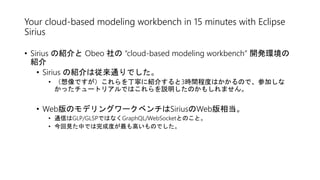 Your cloud-based modeling workbench in 15 minutes with Eclipse
Sirius
• Sirius の紹介と Obeo 社の “cloud-based modeling workbench” 開発環境の
紹介
• Sirius の紹介は従来通りでした。
• （想像ですが）これらを丁寧に紹介すると3時間程度はかかるので、参加しな
かったチュートリアルではこれらを説明したのかもしれません。
• Web版のモデリングワークベンチはSiriusのWeb版相当。
• 通信はGLP/GLSPではなくGraphQL/WebSocketとのこと。
• 今回見た中では完成度が最も高いものでした。
 