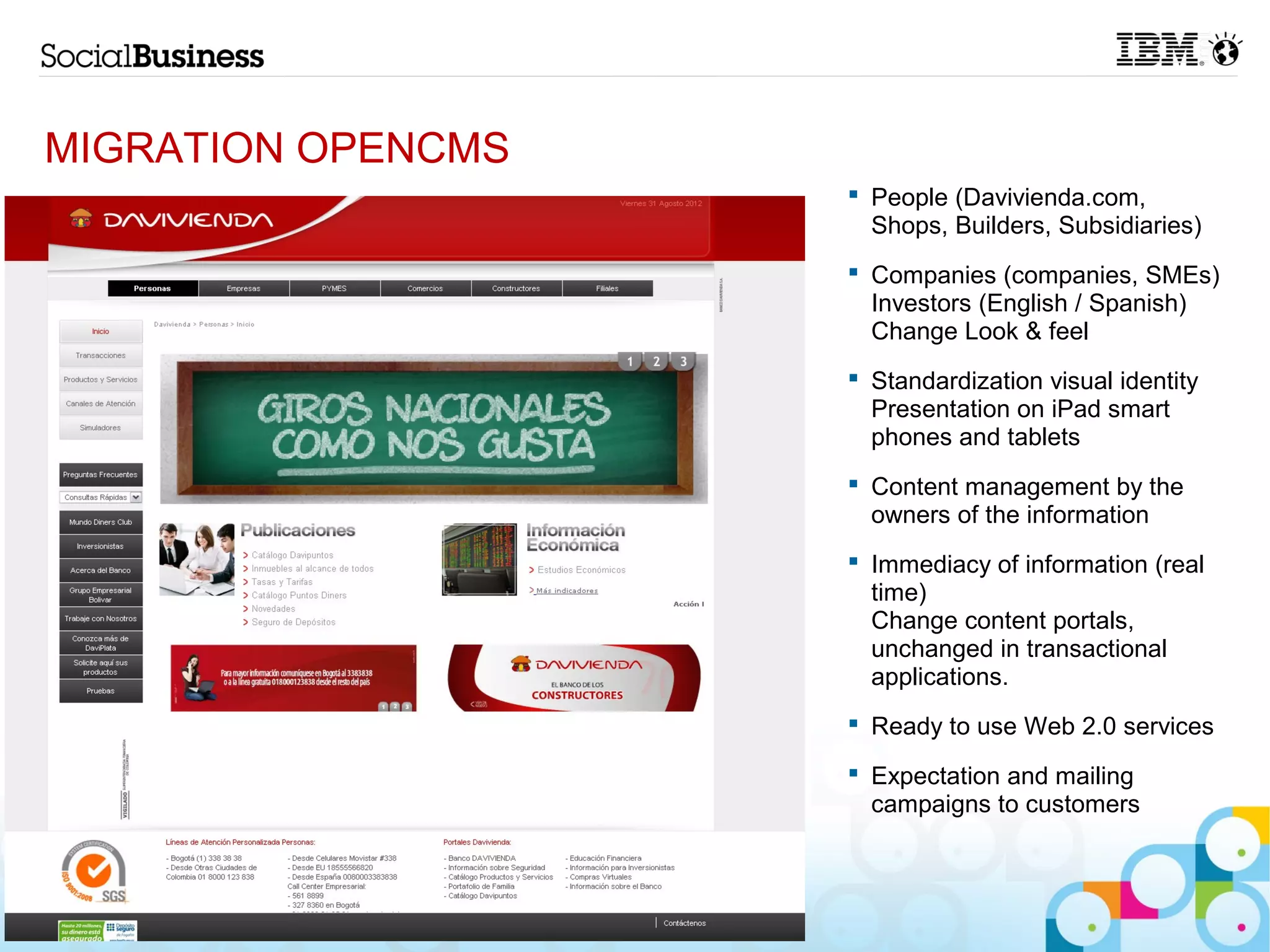 MIGRATION OPENCMS
                     People (Davivienda.com,
                      Shops, Builders, Subsidiaries)
                     Companies (companies, SMEs)
                      Investors (English / Spanish)
                      Change Look & feel
                     Standardization visual identity
                      Presentation on iPad smart
                      phones and tablets
                     Content management by the
                      owners of the information
                     Immediacy of information (real
                      time)
                      Change content portals,
                      unchanged in transactional
                      applications.
                     Ready to use Web 2.0 services

                     Expectation and mailing
                      campaigns to customers



11
 