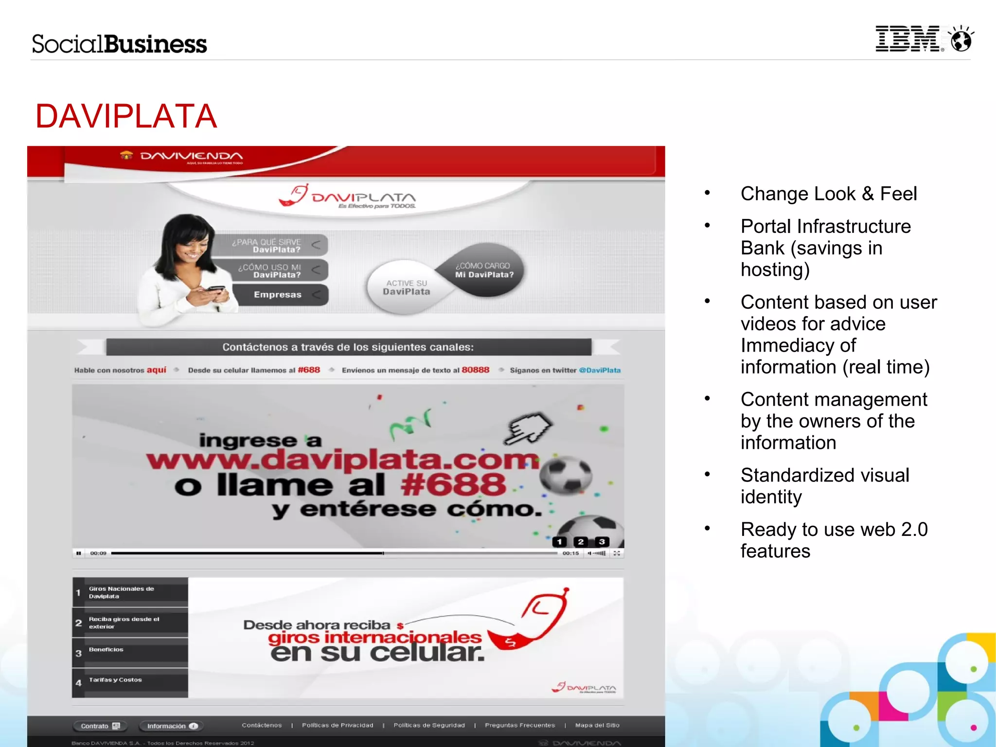 DAVIPLATA

            •   Change Look & Feel
            •   Portal Infrastructure
                Bank (savings in
                hosting)
            •   Content based on user
                videos for advice
                Immediacy of
                information (real time)
            •   Content management
                by the owners of the
                information
            •   Standardized visual
                identity
            •   Ready to use web 2.0
                features




12
 