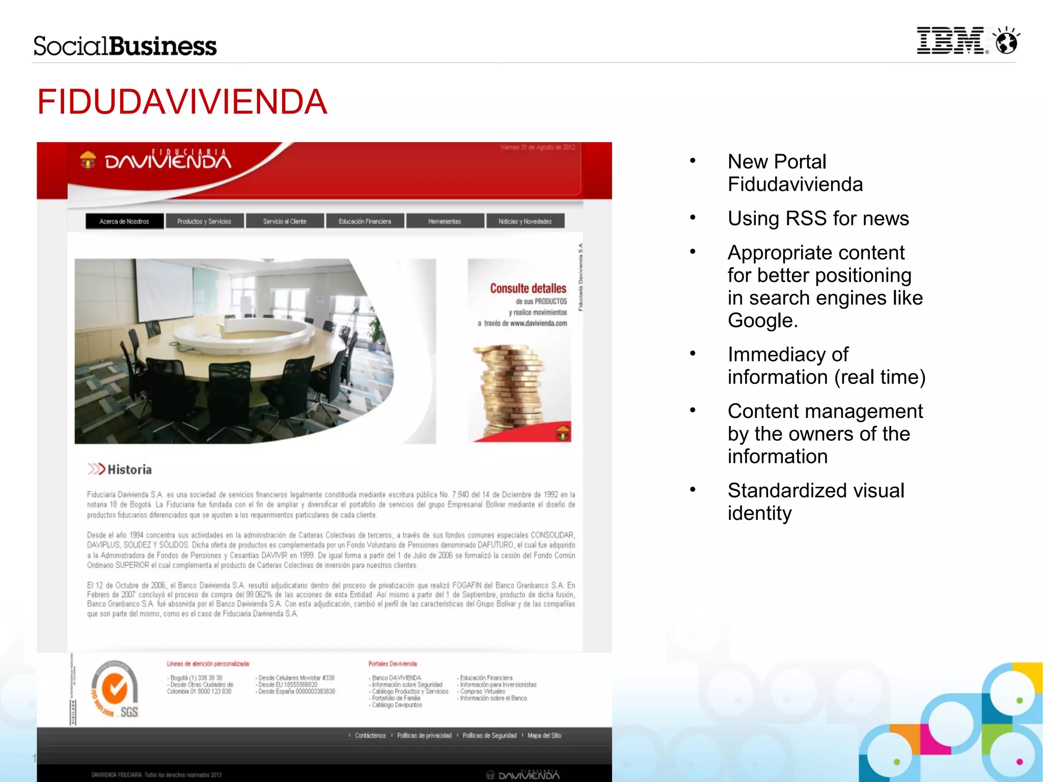 FIDUDAVIVIENDA
                 •   New Portal
                     Fidudavivienda
                 •   Using RSS for news
                 •   Appropriate content
                     for better positioning
                     in search engines like
                     Google.
                 •   Immediacy of
                     information (real time)
                 •   Content management
                     by the owners of the
                     information
                 •   Standardized visual
                     identity




13
 