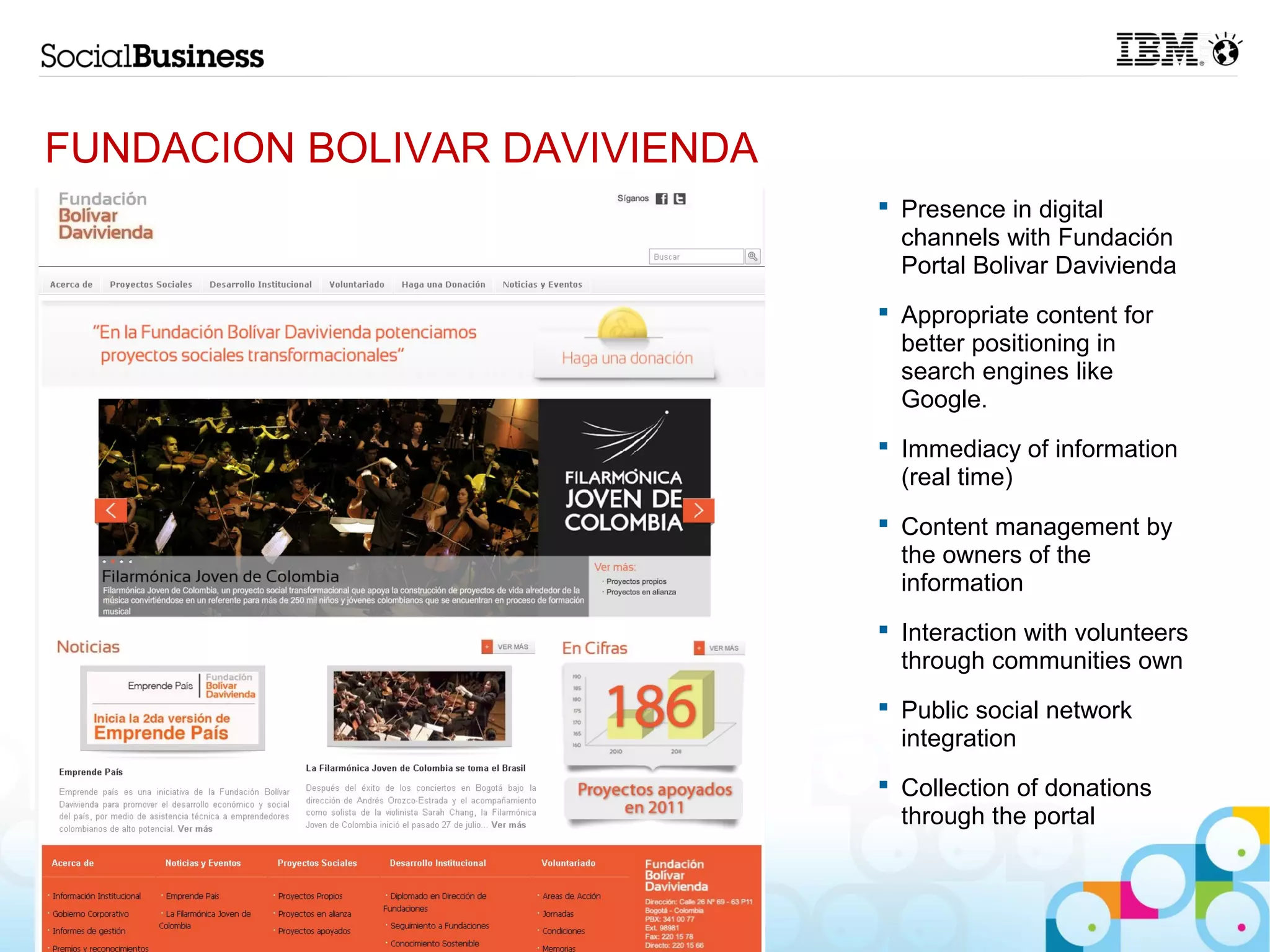 FUNDACION BOLIVAR DAVIVIENDA
                                Presence in digital
                                 channels with Fundación
                                 Portal Bolivar Davivienda
                                Appropriate content for
                                 better positioning in
                                 search engines like
                                 Google.
                                Immediacy of information
                                 (real time)
                                Content management by
                                 the owners of the
                                 information
                                Interaction with volunteers
                                 through communities own
                                Public social network
                                 integration
                                Collection of donations
                                 through the portal



14
 