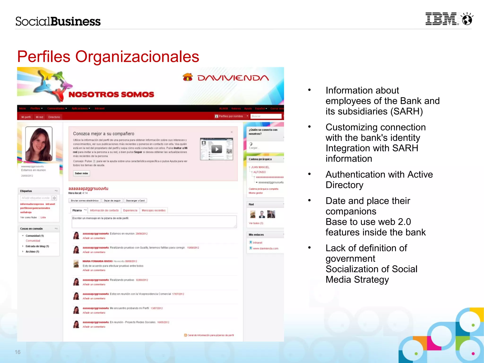 Perfiles Organizacionales
                            •   Information about
                                employees of the Bank and
                                its subsidiaries (SARH)
                            •   Customizing connection
                                with the bank's identity
                                Integration with SARH
                                information
                            •   Authentication with Active
                                Directory
                            •   Date and place their
                                companions
                                Base to use web 2.0
                                features inside the bank
                            •   Lack of definition of
                                government
                                Socialization of Social
                                Media Strategy




16
 