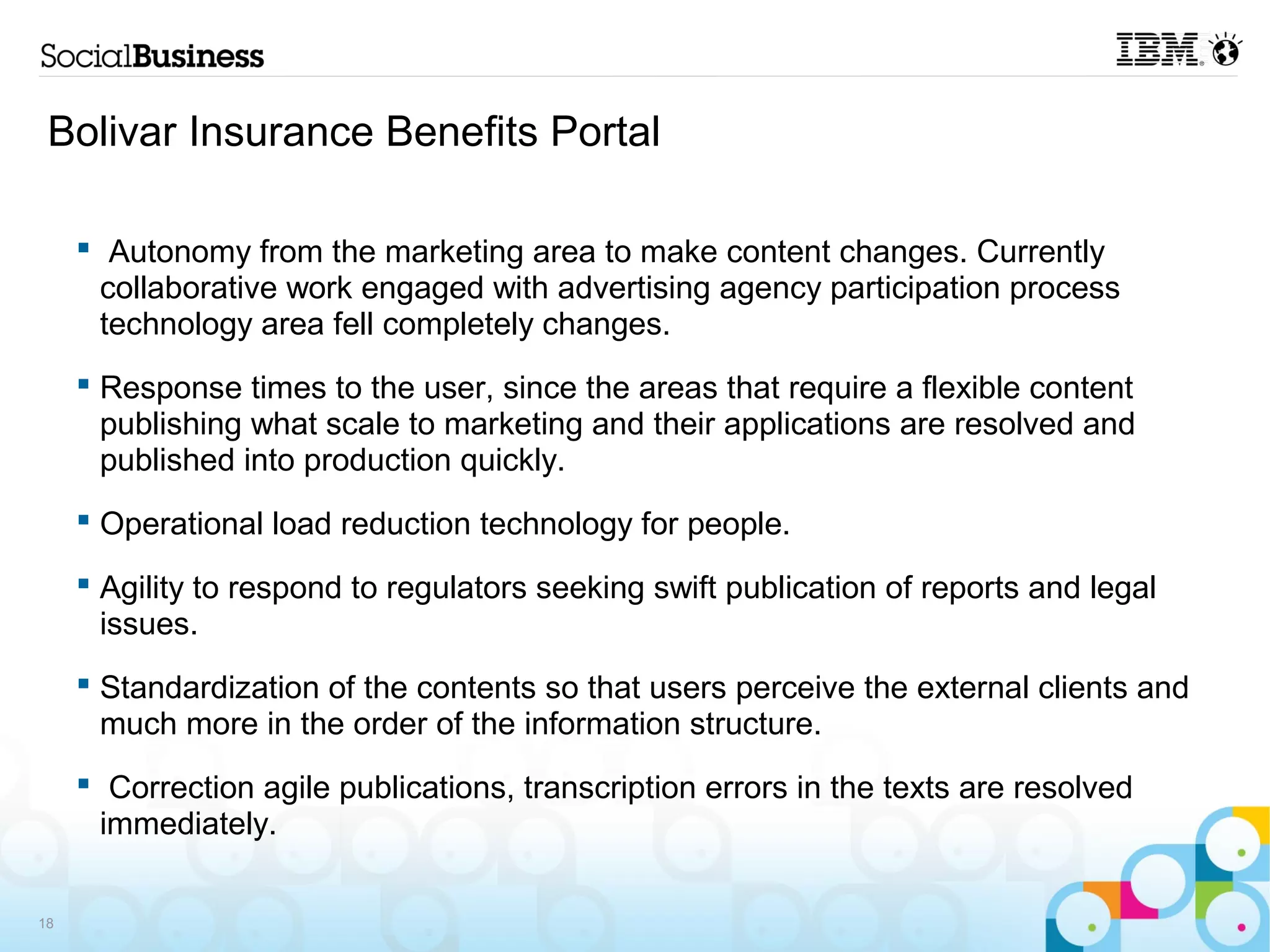Bolivar Insurance Benefits Portal

      Autonomy from the marketing area to make content changes. Currently
       collaborative work engaged with advertising agency participation process
       technology area fell completely changes.
      Response times to the user, since the areas that require a flexible content
       publishing what scale to marketing and their applications are resolved and
       published into production quickly.
      Operational load reduction technology for people.

      Agility to respond to regulators seeking swift publication of reports and legal
       issues.
      Standardization of the contents so that users perceive the external clients and
       much more in the order of the information structure.
      Correction agile publications, transcription errors in the texts are resolved
       immediately.

18
 