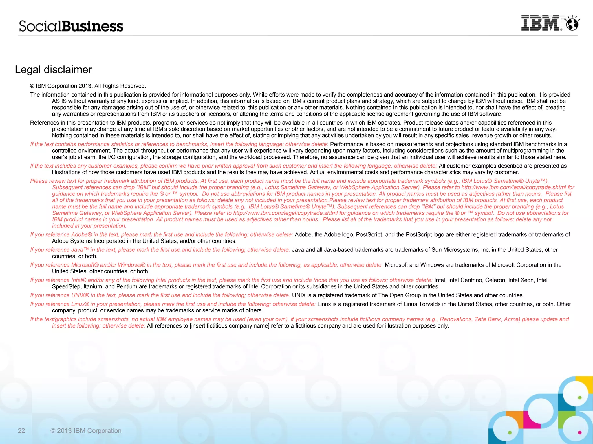 Legal disclaimer
     © IBM Corporation 2013. All Rights Reserved.
     The information contained in this publication is provided for informational purposes only. While efforts were made to verify the completeness and accuracy of the information contained in this publication, it is provided
              AS IS without warranty of any kind, express or implied. In addition, this information is based on IBM’s current product plans and strategy, which are subject to change by IBM without notice. IBM shall not be
              responsible for any damages arising out of the use of, or otherwise related to, this publication or any other materials. Nothing contained in this publication is intended to, nor shall have the effect of, creating
              any warranties or representations from IBM or its suppliers or licensors, or altering the terms and conditions of the applicable license agreement governing the use of IBM software.
     References in this presentation to IBM products, programs, or services do not imply that they will be available in all countries in which IBM operates. Product release dates and/or capabilities referenced in this
             presentation may change at any time at IBM’s sole discretion based on market opportunities or other factors, and are not intended to be a commitment to future product or feature availability in any way.
             Nothing contained in these materials is intended to, nor shall have the effect of, stating or implying that any activities undertaken by you will result in any specific sales, revenue growth or other results.
     If the text contains performance statistics or references to benchmarks, insert the following language; otherwise delete: Performance is based on measurements and projections using standard IBM benchmarks in a
               controlled environment. The actual throughput or performance that any user will experience will vary depending upon many factors, including considerations such as the amount of multiprogramming in the
               user's job stream, the I/O configuration, the storage configuration, and the workload processed. Therefore, no assurance can be given that an individual user will achieve results similar to those stated here.
     If the text includes any customer examples, please confirm we have prior written approval from such customer and insert the following language; otherwise delete: All customer examples described are presented as
               illustrations of how those customers have used IBM products and the results they may have achieved. Actual environmental costs and performance characteristics may vary by customer.
     Please review text for proper trademark attribution of IBM products. At first use, each product name must be the full name and include appropriate trademark symbols (e.g., IBM Lotus® Sametime® Unyte™).
             Subsequent references can drop “IBM” but should include the proper branding (e.g., Lotus Sametime Gateway, or WebSphere Application Server). Please refer to http://www.ibm.com/legal/copytrade.shtml for
             guidance on which trademarks require the ® or ™ symbol. Do not use abbreviations for IBM product names in your presentation. All product names must be used as adjectives rather than nouns. Please list
             all of the trademarks that you use in your presentation as follows; delete any not included in your presentation.Please review text for proper trademark attribution of IBM products. At first use, each product
             name must be the full name and include appropriate trademark symbols (e.g., IBM Lotus® Sametime® Unyte™). Subsequent references can drop “IBM” but should include the proper branding (e.g., Lotus
             Sametime Gateway, or WebSphere Application Server). Please refer to http://www.ibm.com/legal/copytrade.shtml for guidance on which trademarks require the ® or ™ symbol. Do not use abbreviations for
             IBM product names in your presentation. All product names must be used as adjectives rather than nouns. Please list all of the trademarks that you use in your presentation as follows; delete any not
             included in your presentation.
     If you reference Adobe® in the text, please mark the first use and include the following; otherwise delete: Adobe, the Adobe logo, PostScript, and the PostScript logo are either registered trademarks or trademarks of
               Adobe Systems Incorporated in the United States, and/or other countries.
     If you reference Java™ in the text, please mark the first use and include the following; otherwise delete: Java and all Java-based trademarks are trademarks of Sun Microsystems, Inc. in the United States, other
               countries, or both.
     If you reference Microsoft® and/or Windows® in the text, please mark the first use and include the following, as applicable; otherwise delete: Microsoft and Windows are trademarks of Microsoft Corporation in the
               United States, other countries, or both.
     If you reference Intel® and/or any of the following Intel products in the text, please mark the first use and include those that you use as follows; otherwise delete: Intel, Intel Centrino, Celeron, Intel Xeon, Intel
               SpeedStep, Itanium, and Pentium are trademarks or registered trademarks of Intel Corporation or its subsidiaries in the United States and other countries.
     If you reference UNIX® in the text, please mark the first use and include the following; otherwise delete: UNIX is a registered trademark of The Open Group in the United States and other countries.
     If you reference Linux® in your presentation, please mark the first use and include the following; otherwise delete: Linux is a registered trademark of Linus Torvalds in the United States, other countries, or both. Other
               company, product, or service names may be trademarks or service marks of others.
     If the text/graphics include screenshots, no actual IBM employee names may be used (even your own), if your screenshots include fictitious company names (e.g., Renovations, Zeta Bank, Acme) please update and
               insert the following; otherwise delete: All references to [insert fictitious company name] refer to a fictitious company and are used for illustration purposes only.




22           © 2013 IBM Corporation
 