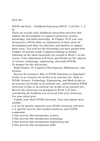 ECE 203
STEM and Early Childhood Education [WLO: 1] [CLOs: 1, 3,
4]
There are several early childhood curriculum activities that
support the development of cognitive processes, science
knowledge, and math knowledge. In Chapter 10 of your text,
Jaruszewicz (2019) offers an explanation of these areas of
development and ideas for educators and families to support
these areas. You will use the knowledge you have gained from
Chapter 10 and this week’s required readings to further
elaborate on the ideal classroom you created in Week 2 of this
course. Your elaboration will focus specifically on the subjects
of science, technology, engineering, and math (STEM).
To prepare for this discussion,
· Read Chapter 10: Cognitive Development, Mathematics, and
Science.
· Review the resources Why Is STEM Education so Important?
(Links to an external site.)Links to an external site., Kids in
STEM: Science, Technology, Engineering, and Math (Links to
an external site.)Links to an external site., and Preschool STEM
Activities (Links to an external site.)Links to an external site..
Review the classroom you designed in Week 2 of class,
considering the feedback you received from your instructor.
For your initial post:
· Explain your ideal STEM classroom. Your description must
include:
o A list of specific materials your STEM classroom will have.
o A specific activity that teaches/reinforces each STEM
component:
§ One activity that incorporates science
§ One activity that incorporates technology
§ One activity that incorporates engineering and
§ One activity that incorporates math
 
