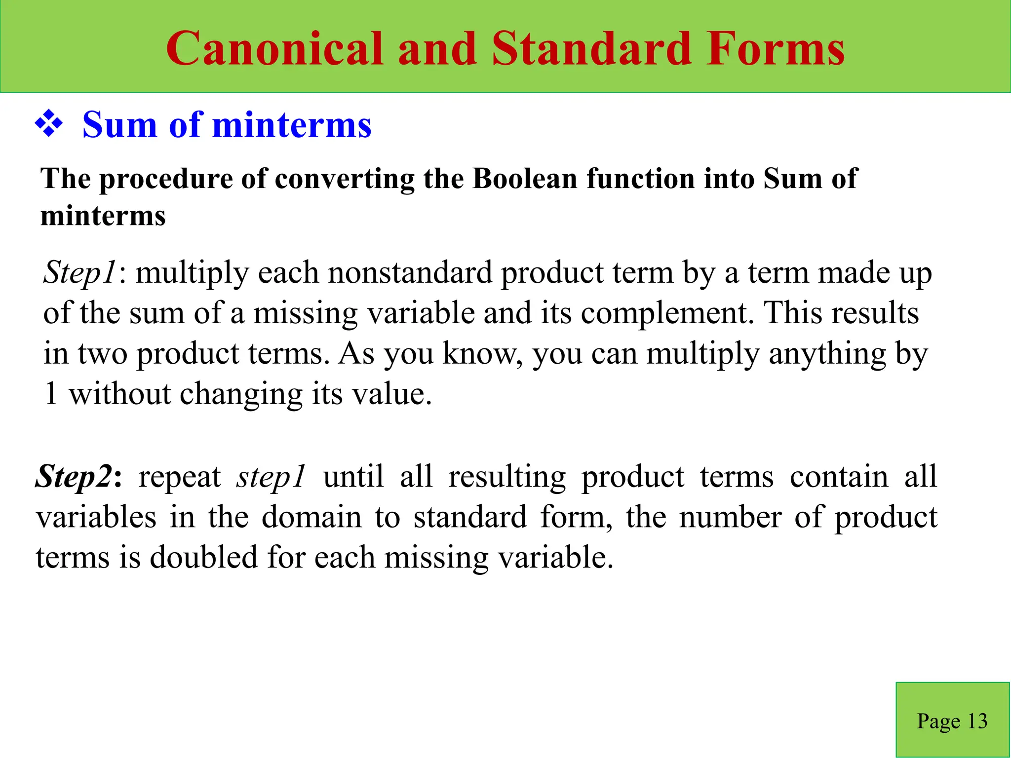 Canonical and Standard Forms
Page 13
 Sum of minterms
Step2: repeat step1 until all resulting product terms contain all
variables in the domain to standard form, the number of product
terms is doubled for each missing variable.
Step1: multiply each nonstandard product term by a term made up
of the sum of a missing variable and its complement. This results
in two product terms. As you know, you can multiply anything by
1 without changing its value.
The procedure of converting the Boolean function into Sum of
minterms
 