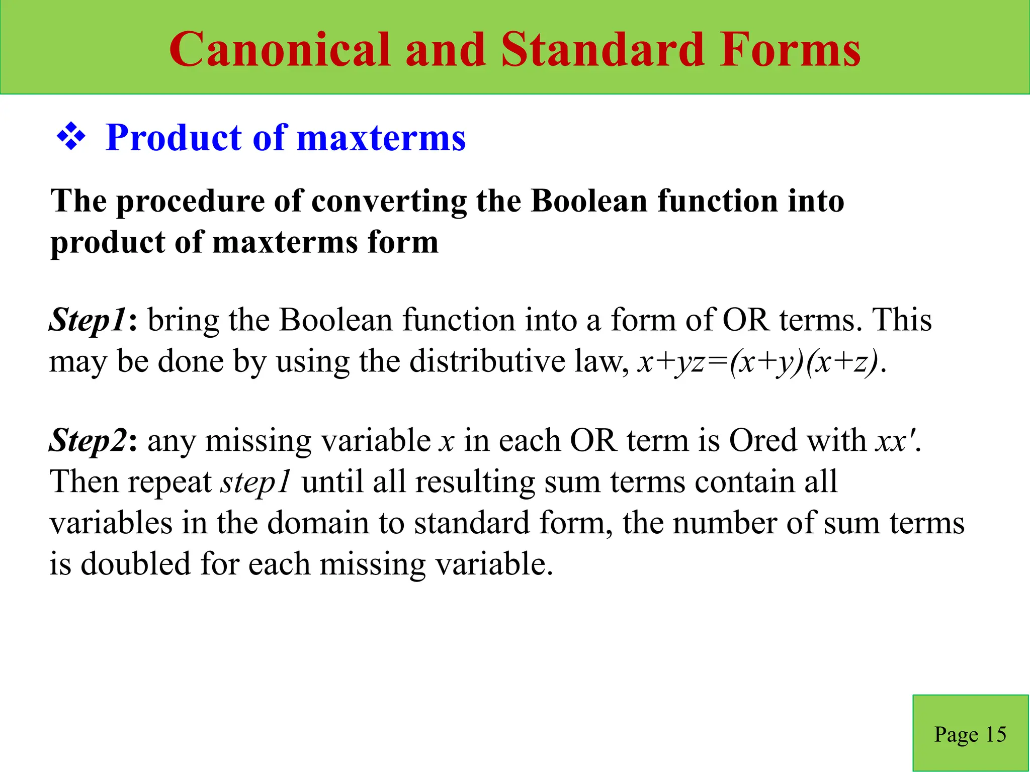 Canonical and Standard Forms
Page 15
 Product of maxterms
Step2: any missing variable x in each OR term is Ored with xx'.
Then repeat step1 until all resulting sum terms contain all
variables in the domain to standard form, the number of sum terms
is doubled for each missing variable.
Step1: bring the Boolean function into a form of OR terms. This
may be done by using the distributive law, x+yz=(x+y)(x+z).
The procedure of converting the Boolean function into
product of maxterms form
 