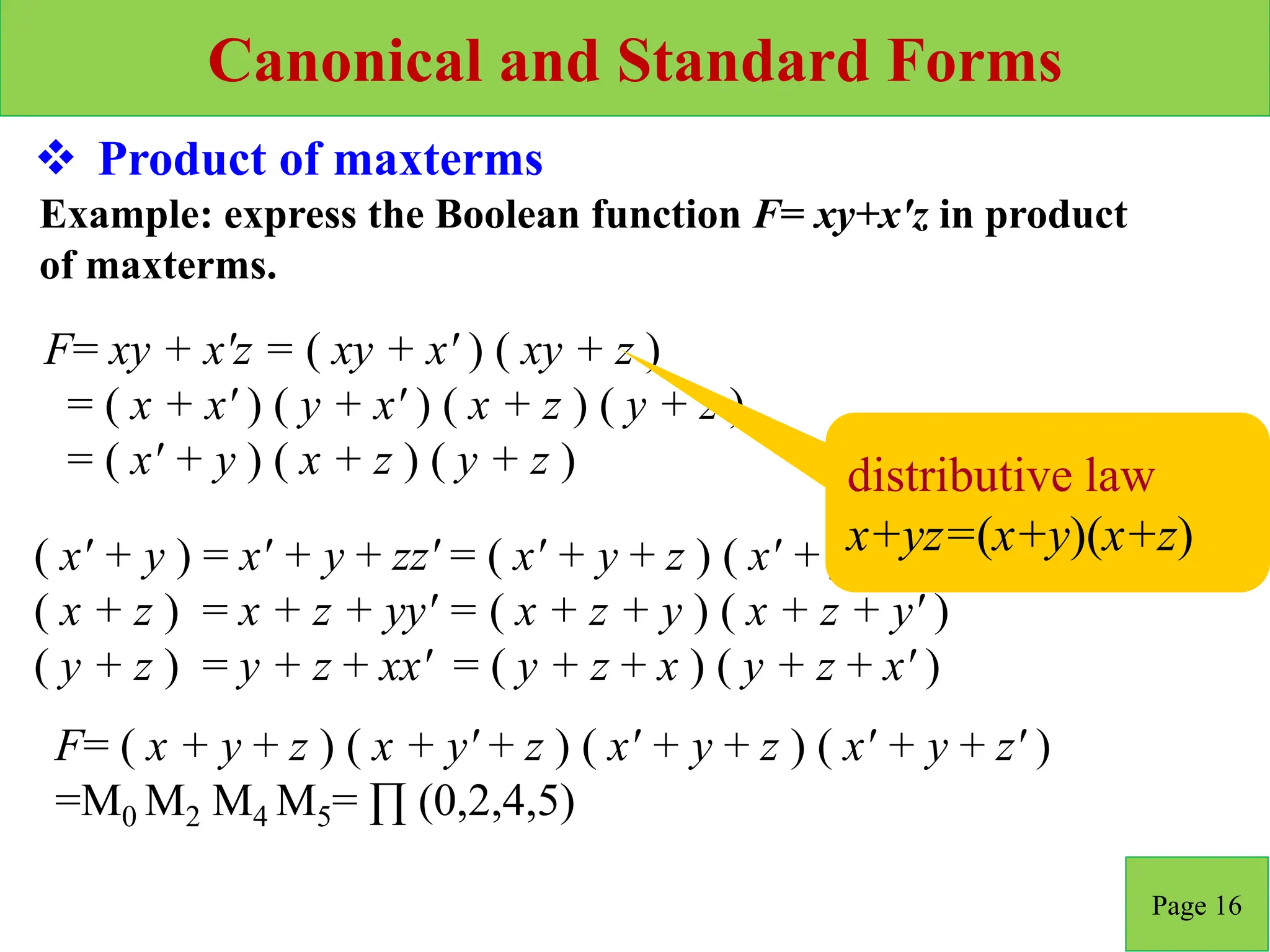 Canonical and Standard Forms
Page 16
 Product of maxterms
F= xy + x'z = ( xy + x' ) ( xy + z )
= ( x + x' ) ( y + x' ) ( x + z ) ( y + z )
= ( x' + y ) ( x + z ) ( y + z )
Example: express the Boolean function F= xy+x'z in product
of maxterms.
( x' + y ) = x' + y + zz' = ( x' + y + z ) ( x' + y + z' )
( x + z ) = x + z + yy' = ( x + z + y ) ( x + z + y' )
( y + z ) = y + z + xx' = ( y + z + x ) ( y + z + x' )
F= ( x + y + z ) ( x + y' + z ) ( x' + y + z ) ( x' + y + z' )
=M0 M2 M4 M5= ∏ (0,2,4,5)
distributive law
x+yz=(x+y)(x+z)
 