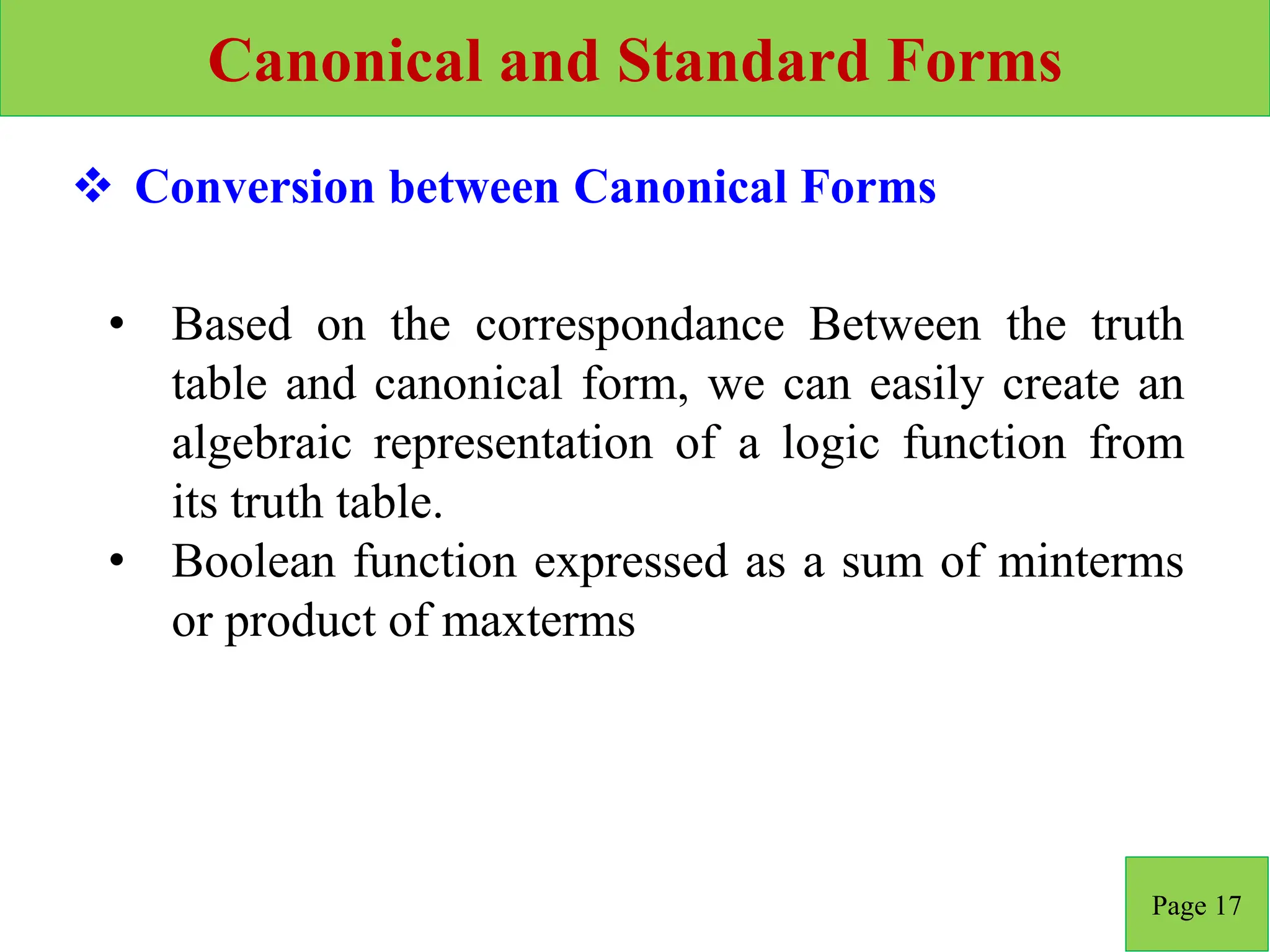 Canonical and Standard Forms
Page 17
 Conversion between Canonical Forms
• Based on the correspondance Between the truth
table and canonical form, we can easily create an
algebraic representation of a logic function from
its truth table.
• Boolean function expressed as a sum of minterms
or product of maxterms
 
