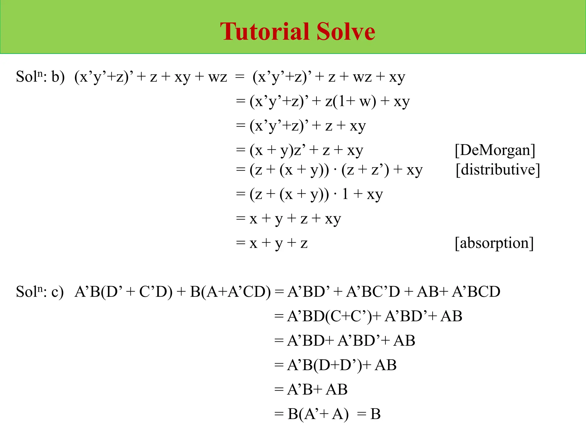 Tutorial Solve
Soln: b) (x’y’+z)’ + z + xy + wz = (x’y’+z)’ + z + wz + xy
= (x’y’+z)’ + z(1+ w) + xy
= (x’y’+z)’ + z + xy
= (x + y)z’ + z + xy [DeMorgan]
= (z + (x + y)) ∙ (z + z’) + xy [distributive]
= (z + (x + y)) ∙ 1 + xy
= x + y + z + xy
= x + y + z [absorption]
Soln: c) A’B(D’ + C’D) + B(A+A’CD) = A’BD’ + A’BC’D + AB+ A’BCD
= A’BD(C+C’)+ A’BD’+ AB
= A’BD+ A’BD’+ AB
= A’B(D+D’)+ AB
= A’B+ AB
= B(A’+ A) = B
 