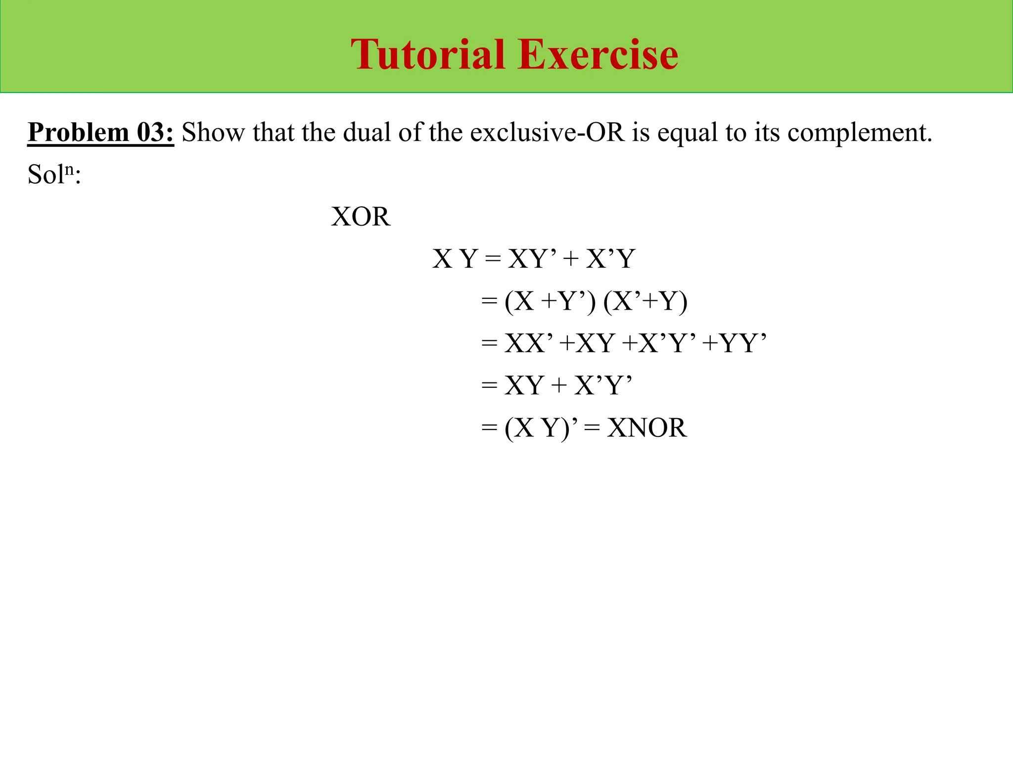 Tutorial Exercise
Problem 03: Show that the dual of the exclusive-OR is equal to its complement.
Soln:
XOR
X Y = XY’ + X’Y
= (X +Y’) (X’+Y)
= XX’ +XY +X’Y’ +YY’
= XY + X’Y’
= (X Y)’ = XNOR
 