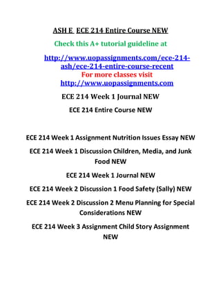 ASH E ECE 214 Entire Course NEW
Check this A+ tutorial guideline at
http://www.uopassignments.com/ece-214-
ash/ece-214-entire-course-recent
For more classes visit
http://www.uopassignments.com
ECE 214 Week 1 Journal NEW
ECE 214 Entire Course NEW
ECE 214 Week 1 Assignment Nutrition Issues Essay NEW
ECE 214 Week 1 Discussion Children, Media, and Junk
Food NEW
ECE 214 Week 1 Journal NEW
ECE 214 Week 2 Discussion 1 Food Safety (Sally) NEW
ECE 214 Week 2 Discussion 2 Menu Planning for Special
Considerations NEW
ECE 214 Week 3 Assignment Child Story Assignment
NEW
 
