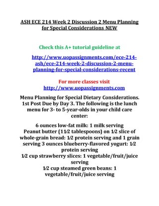 ASH ECE 214 Week 2 Discussion 2 Menu Planning
for Special Considerations NEW
Check this A+ tutorial guideline at
http://www.uopassignments.com/ece-214-
ash/ece-214-week-2-discussion-2-menu-
planning-for-special-considerations-recent
For more classes visit
http://www.uopassignments.com
Menu Planning for Special Dietary Considerations.
1st Post Due by Day 3. The following is the lunch
menu for 3- to 5-year-olds in your child care
center:
6 ounces low-fat milk: 1 milk serving
Peanut butter (11⁄2 tablespoons) on 1⁄2 slice of
whole-grain bread: 1⁄2 protein serving and 1 grain
serving 3 ounces blueberry-flavored yogurt: 1⁄2
protein serving
1⁄2 cup strawberry slices: 1 vegetable/fruit/juice
serving
1⁄2 cup steamed green beans: 1
vegetable/fruit/juice serving
 