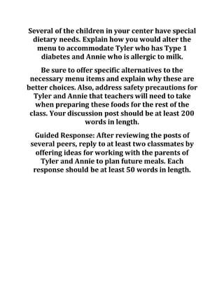 Several of the children in your center have special
dietary needs. Explain how you would alter the
menu to accommodate Tyler who has Type 1
diabetes and Annie who is allergic to milk.
Be sure to offer specific alternatives to the
necessary menu items and explain why these are
better choices. Also, address safety precautions for
Tyler and Annie that teachers will need to take
when preparing these foods for the rest of the
class. Your discussion post should be at least 200
words in length.
Guided Response: After reviewing the posts of
several peers, reply to at least two classmates by
offering ideas for working with the parents of
Tyler and Annie to plan future meals. Each
response should be at least 50 words in length.
 
