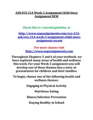 ASH ECE 214 Week 3 Assignment Child Story
Assignment NEW
Check this A+ tutorial guideline at
http://www.uopassignments.com/ece-214-
ash/ece-214-week-3-assignment-child-story-
assignment-recent
For more classes visit
http://www.uopassignments.com
Throughout Chapters 5 and 6 of your textbook, we
have explored many areas of health and wellness
this week. For your Week 3 assignment you will
develop one of these themes into a story or
presentation for children and their families.
To begin, choose one of the following health and
wellness themes:
Engaging in Physical Activity
Nutritious Eating
Illness/Infection Prevention
Staying Healthy in School
 