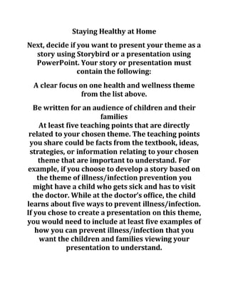 Staying Healthy at Home
Next, decide if you want to present your theme as a
story using Storybird or a presentation using
PowerPoint. Your story or presentation must
contain the following:
A clear focus on one health and wellness theme
from the list above.
Be written for an audience of children and their
families
At least five teaching points that are directly
related to your chosen theme. The teaching points
you share could be facts from the textbook, ideas,
strategies, or information relating to your chosen
theme that are important to understand. For
example, if you choose to develop a story based on
the theme of illness/infection prevention you
might have a child who gets sick and has to visit
the doctor. While at the doctor’s office, the child
learns about five ways to prevent illness/infection.
If you chose to create a presentation on this theme,
you would need to include at least five examples of
how you can prevent illness/infection that you
want the children and families viewing your
presentation to understand.
 