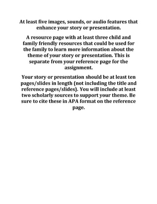 At least five images, sounds, or audio features that
enhance your story or presentation.
A resource page with at least three child and
family friendly resources that could be used for
the family to learn more information about the
theme of your story or presentation. This is
separate from your reference page for the
assignment.
Your story or presentation should be at least ten
pages/slides in length (not including the title and
reference pages/slides). You will include at least
two scholarly sources to support your theme. Be
sure to cite these in APA format on the reference
page.
 