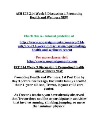 ASH ECE 214 Week 3 Discussion 1 Promoting
Health and Wellness NEW
Check this A+ tutorial guideline at
http://www.uopassignments.com/ece-214-
ash/ece-214-week-3-discussion-1-promoting-
health-and-wellness-recent
For more classes visit
http://www.uopassignments.com
ECE 214 Week 3 Discussion 1 Promoting Health
and Wellness NEW
Promoting Health and Wellness. 1st Post Due by
Day 3.Several weeks ago, the Smith family enrolled
their 4- year-old son, Trevor, in your child care
center.
As Trevor's teacher, you have already observed
that Trevor does not like to participate in activities
that involve running, climbing, jumping, or more
than minimal physical
 