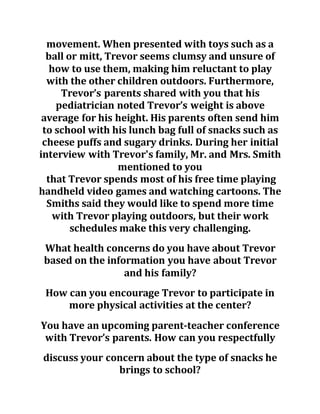movement. When presented with toys such as a
ball or mitt, Trevor seems clumsy and unsure of
how to use them, making him reluctant to play
with the other children outdoors. Furthermore,
Trevor’s parents shared with you that his
pediatrician noted Trevor’s weight is above
average for his height. His parents often send him
to school with his lunch bag full of snacks such as
cheese puffs and sugary drinks. During her initial
interview with Trevor's family, Mr. and Mrs. Smith
mentioned to you
that Trevor spends most of his free time playing
handheld video games and watching cartoons. The
Smiths said they would like to spend more time
with Trevor playing outdoors, but their work
schedules make this very challenging.
What health concerns do you have about Trevor
based on the information you have about Trevor
and his family?
How can you encourage Trevor to participate in
more physical activities at the center?
You have an upcoming parent-teacher conference
with Trevor’s parents. How can you respectfully
discuss your concern about the type of snacks he
brings to school?
 