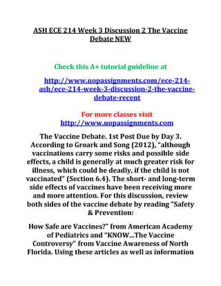 ASH ECE 214 Week 3 Discussion 2 The Vaccine
Debate NEW
Check this A+ tutorial guideline at
http://www.uopassignments.com/ece-214-
ash/ece-214-week-3-discussion-2-the-vaccine-
debate-recent
For more classes visit
http://www.uopassignments.com
The Vaccine Debate. 1st Post Due by Day 3.
According to Groark and Song (2012), “although
vaccinations carry some risks and possible side
effects, a child is generally at much greater risk for
illness, which could be deadly, if the child is not
vaccinated” (Section 6.4). The short- and long-term
side effects of vaccines have been receiving more
and more attention. For this discussion, review
both sides of the vaccine debate by reading “Safety
& Prevention:
How Safe are Vaccines?” from American Academy
of Pediatrics and “KNOW...The Vaccine
Controversy” from Vaccine Awareness of North
Florida. Using these articles as well as information
 
