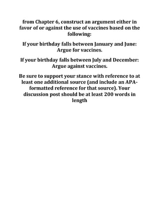 from Chapter 6, construct an argument either in
favor of or against the use of vaccines based on the
following:
If your birthday falls between January and June:
Argue for vaccines.
If your birthday falls between July and December:
Argue against vaccines.
Be sure to support your stance with reference to at
least one additional source (and include an APA-
formatted reference for that source). Your
discussion post should be at least 200 words in
length
 