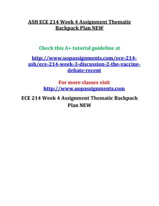 ASH ECE 214 Week 4 Assignment Thematic
Backpack Plan NEW
Check this A+ tutorial guideline at
http://www.uopassignments.com/ece-214-
ash/ece-214-week-3-discussion-2-the-vaccine-
debate-recent
For more classes visit
http://www.uopassignments.com
ECE 214 Week 4 Assignment Thematic Backpack
Plan NEW
 