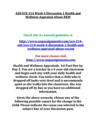 ASH ECE 214 Week 4 Discussion 1 Health and
Wellness Appraisal Abuse NEW
Check this A+ tutorial guideline at
http://www.uopassignments.com/ece-214-
ash/ece-214-week-4-discussion-1-health-and-
wellness-appraisal-abuse-recent
For more classes visit
http://www.uopassignments.com
Health and Wellness Appraisals. 1st Post Due by
Day 3. You are a teacher in a 4-year-old classroom
and begin each day with your daily health and
wellness check. You notice that a child who is
dropped off looks very tired and is uncommonly
quiet as she walks into the classroom. She was
dropped off by bus so you have no additional
information.
Given the above scenario, choose one of the
following possible causes for the change in the
child. Please indicate the cause you selected in the
subject line of your discussion post.
 