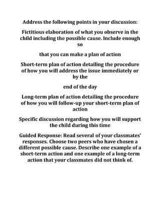Address the following points in your discussion:
Fictitious elaboration of what you observe in the
child including the possible cause. Include enough
so
that you can make a plan of action
Short-term plan of action detailing the procedure
of how you will address the issue immediately or
by the
end of the day
Long-term plan of action detailing the procedure
of how you will follow-up your short-term plan of
action
Specific discussion regarding how you will support
the child during this time
Guided Response: Read several of your classmates’
responses. Choose two peers who have chosen a
different possible cause. Describe one example of a
short-term action and one example of a long-term
action that your classmates did not think of.
 