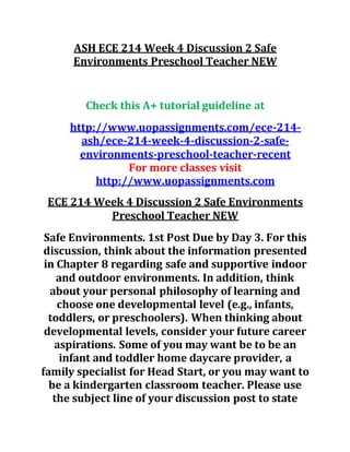 ASH ECE 214 Week 4 Discussion 2 Safe
Environments Preschool Teacher NEW
Check this A+ tutorial guideline at
http://www.uopassignments.com/ece-214-
ash/ece-214-week-4-discussion-2-safe-
environments-preschool-teacher-recent
For more classes visit
http://www.uopassignments.com
ECE 214 Week 4 Discussion 2 Safe Environments
Preschool Teacher NEW
Safe Environments. 1st Post Due by Day 3. For this
discussion, think about the information presented
in Chapter 8 regarding safe and supportive indoor
and outdoor environments. In addition, think
about your personal philosophy of learning and
choose one developmental level (e.g., infants,
toddlers, or preschoolers). When thinking about
developmental levels, consider your future career
aspirations. Some of you may want be to be an
infant and toddler home daycare provider, a
family specialist for Head Start, or you may want to
be a kindergarten classroom teacher. Please use
the subject line of your discussion post to state
 